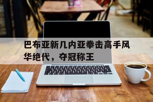 巴布亚新几内亚拳击高手风华绝代，夺冠称王的简单介绍